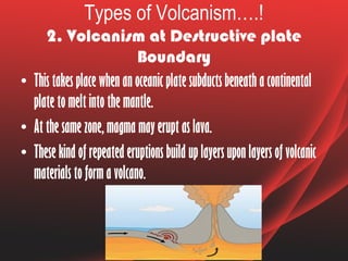 Types of Volcanism….!
2. Volcanism at Destructive plate
Boundary
• This takes place when an oceanic plate subducts beneath a continental
plate to melt into the mantle.
• At the same zone, magma may erupt as lava.
• These kind of repeated eruptions build up layers upon layers of volcanic
materials to form a volcano.
 