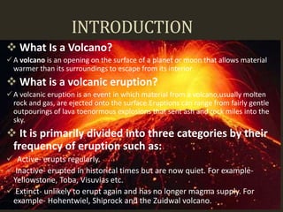 INTRODUCTION
 What Is a Volcano?
A volcano is an opening on the surface of a planet or moon that allows material
warmer than its surroundings to escape from its interior.
 What is a volcanic eruption?
A volcanic eruption is an event in which material from a volcano,usually molten
rock and gas, are ejected onto the surface.Eruptions can range from fairly gentle
outpourings of lava toenormous explosions that sent ash and rock miles into the
sky.
 It is primarily divided into three categories by their
frequency of eruption such as:
 Active- erupts regularly.
 Inactive- erupted in historical times but are now quiet. For example-
Yellowstone, Toba, Visuvias etc.
 Extinct- unlikely to erupt again and has no longer magma supply. For
example- Hohentwiel, Shiprock and the Zuidwal volcano.
 