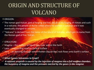 ORIGIN AND STRUCTURE OF
VOLCANO
ORIGION:
 The roman god Vulcan, god of forging and fire, did all of his forging of metals and such
in a volcano. the people of Rome called where he worked a vulcanas and it was
eventually changed to volcano .
 "Volcano" is derived from the name of the Island of Vulcano, which got its name from
the Roman god of fire, Vulcan.
 STRUCTURE:
 Magma – the molten, or liquid-like, rock within the Earth
 Lava – magma that reaches Earth’s surface
 Vent – an opening through which molten (liquid-like) rock flows onto Earth’s surface
What Causes Volcanoes to Erupt?
 A volcanic eruption is caused by the injection of magma into a full magma chamber,
the buoyancy of magma and the pressure exerted by the gases in the magma.
 