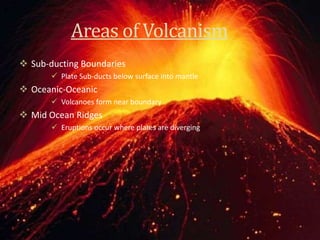 Areas of Volcanism
 Sub-ducting Boundaries
 Plate Sub-ducts below surface into mantle
 Oceanic-Oceanic
 Volcanoes form near boundary
 Mid Ocean Ridges
 Eruptions occur where plates are diverging
 