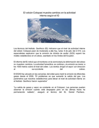 El volcán Cotopaxi muestra cambios en la actividad
interna según el IG
Los técnicos del Instituto Geofísico (IG) indicaron que el nivel de actividad interna
del volcán Cotopaxi pasó de moderada a alta hoy, lunes 6 de julio del 2 015. Los
especialistas explicaron que la emisión de dióxido de azufre (SO2) superó los
niveles establecidos en el coloso, asentado en los Andes del Ecuador.
El informe del IG indicó que el monitoreo en la sismicidady la deformación del coloso
no muestran cambios. La actividad fumarólica es continua y la emisión es menor a
los 1000 metros sobre el nivel del cráter. Los vientos dirigen el vapor con dirección
al sur-occidente del coloso.
El DOAS fue ubicado en las cercanías del cráter para medir la emisión de diferentes
gases desde el 2008. “El problemas es que aumentó la salida del gas. Los
parámetros que nosotros establecimos para elevar el nivel de actividad interna en
el Instituto Geofísico fueron superados”
“La salida de gases y vapor es constante en el Cotopaxi. Las personas pueden
observar la emisión cuando está despejado pero en las últimas horas ha
permanecido nublado”, aseguró el técnico del IG, Daniel Pacheco.
 