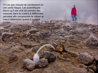 13 Les gaz chauds se condensent en
une petite flaque. Les scientifiques
disent qu'il est vital de prendre des
mesures dans le cratère à différentes
périodes afin comprendre le volcan et
mieux déterminer quand il pourrait
éclater.
 