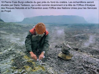 18 Pierre-Yves Burgi collecte du gaz près du fond du cratère. Les échantillons seront
étudiés par Dario Tedesco, qui a été nommé récemment à la tête de l'Office d'Analyse
des Risques Naturels et la Prévention avec l'Office des Nations Unies pour les Services
de Projet.
 
