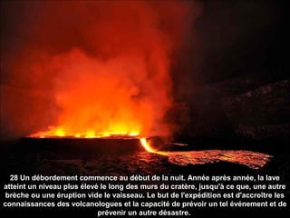 28 Un débordement commence au début de la nuit. Année après année, la lave
atteint un niveau plus élevé le long des murs du cratère, jusqu'à ce que, une autre
brèche ou une éruption vide le vaisseau. Le but de l'expédition est d'accroître les
connaissances des volcanologues et la capacité de prévoir un tel événement et de
prévenir un autre désastre.
 