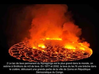 2 Le lac de lave permanent du Nyiragongo est le plus grand dans le monde, on
estime à 8millions de m3 de lave. En 1977 et 2002, la lave du lac fit une brèche dans
le cratère, détruisant une grande partie de la ville de Goma en République
Démocratique du Congo.
 
