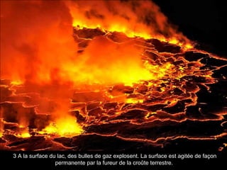 3 A la surface du lac, des bulles de gaz explosent. La surface est agitée de façon
permanente par la fureur de la croûte terrestre.
 