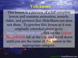 Volcanoes created by  TeachPower.net This lesson is a preview of a full complete lesson and contains animation, sounds, video, and pictures that SlideShare.net does not show.  To preview this lesson as it was originally intended please go to  http://teachpower.net , click on the  Lesson PowerPoints  tab at the top, and scroll down until you see the name of this lesson in the appropriate category. 