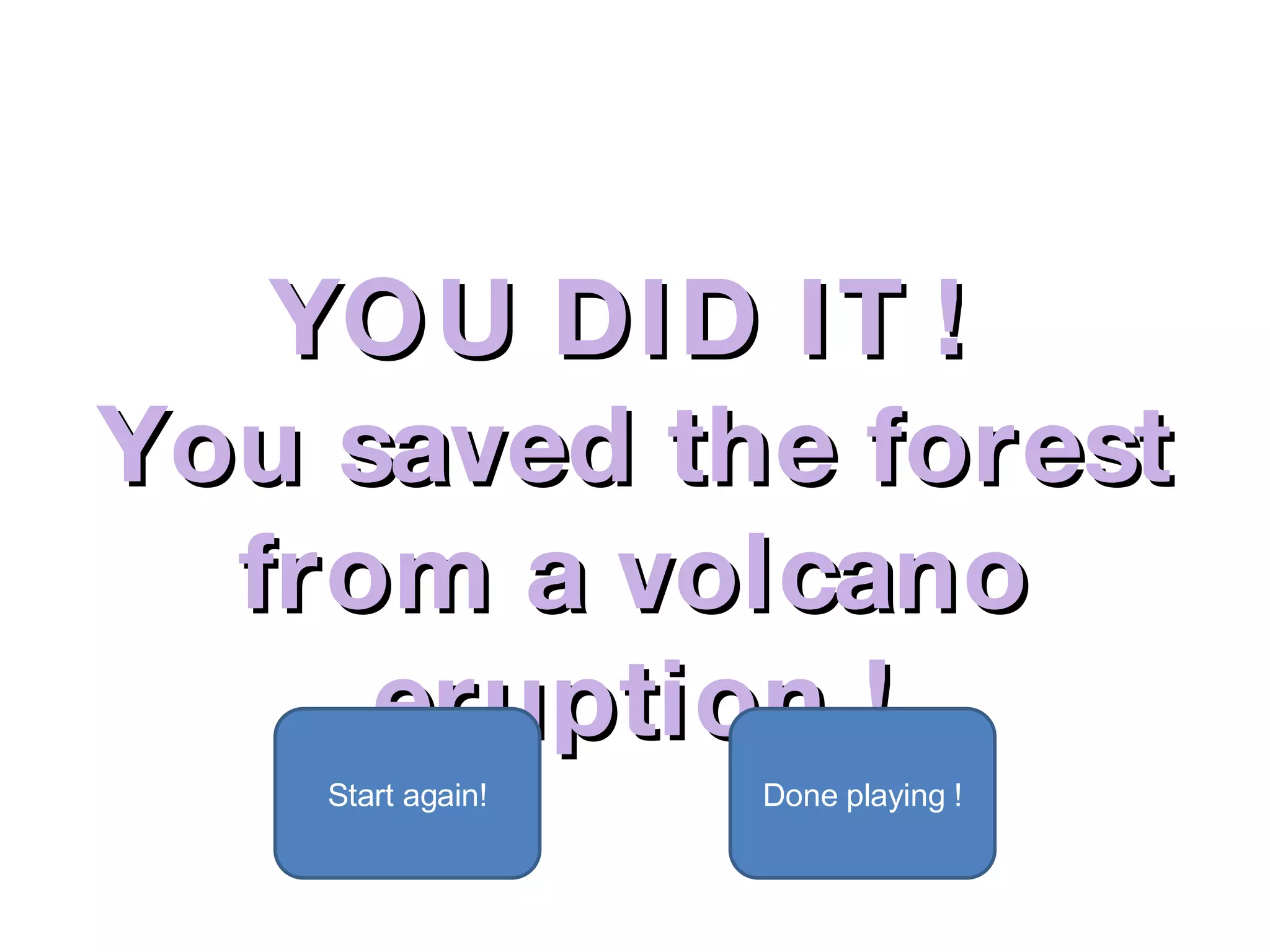 YOU DID IT !  You saved the forest from a volcano eruption ! Start again! Done playing ! 