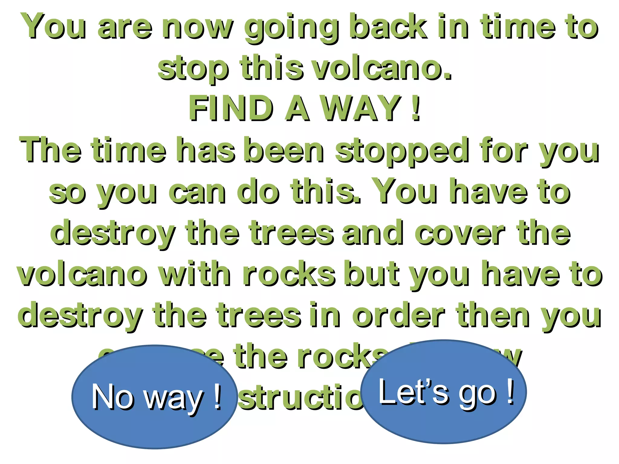 You are now going back in time to stop this volcano.  FIND A WAY !  The time has been stopped for you so you can do this. You have to destroy the trees and cover the volcano with rocks but you have to destroy the trees in order then you can use the rocks. Follow instructions! No way ! Let’s go ! 