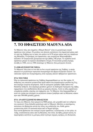 7. ΤΟ ΗΦΑΙΣΤΕΙΟ ΜΑΟΥΝΑ ΛΟΑ
Το Μάουνα Λόα, που σημαίνει «Μακρύ Βουνό” είναι το μεγαλύτερο ενεργό
ηφαίστειο στον κόσμο. Οι μεγάλες του πλαγιές καλύπτουν ένα σημαντικό μέρος από
το νησί της Χαβάης και το ύψος του φτάνει τα 4170 μέτρα επάνω από την επιφάνεια
της θάλασσας. Ο κρατήρας του ηφαιστείου, που ονομάζεται Μοκουαβέοβεο,
καλύπτει 10 τετραγωνικά χιλιόμετρα και έχει βάθος 180 μέτρα. Το τεράστιο αυτό
ηφαίστειο μπορεί να εκραγεί οποιαδήποτε στιγμή. Η τελευταία μεγάλη έκρηξη
συνέβη το 1984, ενώ το 1988 ολόκληρο το Μάουνα Λόα μούγκρισε δυνατά.

ΤΑ ΗΦΑΙΣΤΕΙΟΓΕΝΗ ΝΗΣΙΑ
Το Μάουνα Λόα είναι το ένα από τα δυο ενεργά ηφαίστεια της Χαβάης, η οποία
αποτελεί το μεγαλύτερο νησιωτικό συγκρότημα στο βόρειο Ειρηνικό ωκεανό. Τα
υπόλοιπα νησιά του συγκροτήματος είναι κορυφές παλιών σβησμένων ηφαιστείων.

ΕΝΑ ΝΕΟ ΝΗΣΙ
Όλα τα νησιωτικά ηφαίστεια της Χαβάης διαμορφώθηκαν με τον ίδιο τρόπο. Ο
πυθμένας του ωκεανού μετακινείται αργά επάνω στο πυρακτωμένο μανδύα της Γης,
που περιέχει λιωμένα πετρώματα. Από τα ορύγματα ξεπηδάει λάβα επάνω στο
θαλάσσιο πυθμένα. Στο πέρασμα χιλιάδων χρόνων τα διαδοχικά στρώματα της λάβας
σχηματίζουν ένα υποθαλάσσιο βουνό με μακριές πλαγιές. Αυτό το είδος ηφαίστειου
ονομάζεται ασπίδα, εξαιτίας του σχήματός του. Το Μάουνα Λόα διαμορφώθηκε μ’
αυτό τον τρόπο και συνέχισε να μεγαλώνει ώσπου ξεπήδησε από τη θάλασσα, κάπου
πριν από 500.000 χιλιάδες χρόνια.

ΕΝΑ ΑΝΑΠΤΥΣΣΟΜΕΝΟ ΗΦΑΙΣΤΕΙΟ
Το ύψος του Μάουνα Λόα ξεπερνά τα 9000 μέτρα, εάν μετρηθεί από τον πυθμένα
του ωκεανού. Είναι δηλαδή υψηλότερο από το Έβερεστ. Ωστόσο οι επιστήμονες
πιστεύουν ότι βρίσκεται κοντά στο τέλος της ανάπτυξής του. Κάθε χρόνο
μετακινείται κατά 10 εκατοστά πέρα από το θερμό όρυγμα.
Εκεί κοντά βρίσκεται ένα νεότερο ενεργό ηφαίστειο, το Κιλαουέα, κι ένα τρίτο, το
Λοΐχι, αναπτύσσεται κάτω από τη θάλασσα, στα νότια. Συνήθως μπορεί κανείς να
παρατηρήσει ακίνδυνα τις μόνιμες αλλά λιγότερο ισχυρές εκρήξεις του Κιλαουέα.
 