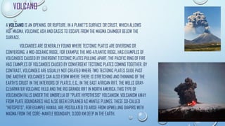 VOLCANO
A VOLCANO IS AN OPENING, OR RUPTURE, IN A PLANET'S SURFACE OR CRUST, WHICH ALLOWS
HOT MAGMA, VOLCANIC ASH AND GASES TO ESCAPE FROM THE MAGMA CHAMBER BELOW THE
SURFACE.
VOLCANOES ARE GENERALLY FOUND WHERE TECTONIC PLATES ARE DIVERGING OR
CONVERGING. A MID-OCEANIC RIDGE, FOR EXAMPLE THE MID-ATLANTIC RIDGE, HAS EXAMPLES OF
VOLCANOES CAUSED BY DIVERGENT TECTONIC PLATES PULLING APART; THE PACIFIC RING OF FIRE
HAS EXAMPLES OF VOLCANOES CAUSED BY CONVERGENT TECTONIC PLATES COMING TOGETHER. BY
CONTRAST, VOLCANOES ARE USUALLY NOT CREATED WHERE TWO TECTONIC PLATES SLIDE PAST
ONE ANOTHER. VOLCANOES CAN ALSO FORM WHERE THERE IS STRETCHING AND THINNING OF THE
EARTH'S CRUST IN THE INTERIORS OF PLATES, E.G., IN THE EAST AFRICAN RIFT, THE WELLS GRAY-
CLEARWATER VOLCANIC FIELD AND THE RIO GRANDE RIFT IN NORTH AMERICA. THIS TYPE OF
VOLCANISM FALLS UNDER THE UMBRELLA OF "PLATE HYPOTHESIS" VOLCANISM. VOLCANISM AWAY
FROM PLATE BOUNDARIES HAS ALSO BEEN EXPLAINED AS MANTLE PLUMES. THESE SO-CALLED
"HOTSPOTS", FOR EXAMPLE HAWAII, ARE POSTULATED TO ARISE FROM UPWELLING DIAPIRS WITH
MAGMA FROM THE CORE–MANTLE BOUNDARY, 3,000 KM DEEP IN THE EARTH.
 