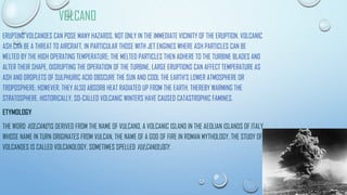VOLCANO
ERUPTING VOLCANOES CAN POSE MANY HAZARDS, NOT ONLY IN THE IMMEDIATE VICINITY OF THE ERUPTION. VOLCANIC
ASH CAN BE A THREAT TO AIRCRAFT, IN PARTICULAR THOSE WITH JET ENGINES WHERE ASH PARTICLES CAN BE
MELTED BY THE HIGH OPERATING TEMPERATURE; THE MELTED PARTICLES THEN ADHERE TO THE TURBINE BLADES AND
ALTER THEIR SHAPE, DISRUPTING THE OPERATION OF THE TURBINE. LARGE ERUPTIONS CAN AFFECT TEMPERATURE AS
ASH AND DROPLETS OF SULPHURIC ACID OBSCURE THE SUN AND COOL THE EARTH'S LOWER ATMOSPHERE OR
TROPOSPHERE; HOWEVER, THEY ALSO ABSORB HEAT RADIATED UP FROM THE EARTH, THEREBY WARMING THE
STRATOSPHERE. HISTORICALLY, SO-CALLED VOLCANIC WINTERS HAVE CAUSED CATASTROPHIC FAMINES.
ETYMOLOGY
THE WORD VOLCANO IS DERIVED FROM THE NAME OF VULCANO, A VOLCANIC ISLAND IN THE AEOLIAN ISLANDS OF ITALY
WHOSE NAME IN TURN ORIGINATES FROM VULCAN, THE NAME OF A GOD OF FIRE IN ROMAN MYTHOLOGY. THE STUDY OF
VOLCANOES IS CALLED VOLCANOLOGY, SOMETIMES SPELLED VULCANOLOGY.
 