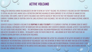 ACTIVE VOLCANO
THERE IS NO CONSENSUS AMONG VOLCANOLOGISTS ON HOW TO DEFINE AN "ACTIVE" VOLCANO. THE LIFESPAN OF A VOLCANO CAN VARY FROM MONTHS
TO SEVERAL MILLION YEARS, MAKING SUCH A DISTINCTION SOMETIMES MEANINGLESS WHEN COMPARED TO THE LIFESPANS OF HUMANS OR EVEN
CIVILIZATIONS. FOR EXAMPLE, MANY OF EARTH'S VOLCANOES HAVE ERUPTED DOZENS OF TIMES IN THE PAST FEW THOUSAND YEARS BUT ARE NOT
CURRENTLY SHOWING SIGNS OF ERUPTION. GIVEN THE LONG LIFESPAN OF SUCH VOLCANOES, THEY ARE VERY ACTIVE. BY HUMAN LIFESPANS, HOWEVER,
THEY ARE NOT.
SCIENTISTS USUALLY CONSIDER A VOLCANO TO BE ERUPTING OR LIKELY TO ERUPT IF IT IS CURRENTLY ERUPTING, OR SHOWING SIGNS OF UNREST
SUCH AS UNUSUAL EARTHQUAKE ACTIVITY OR SIGNIFICANT NEW GAS EMISSIONS. MOST SCIENTISTS CONSIDER A VOLCANO ACTIVE IF IT HAS ERUPTED IN
THE LAST 10,000 YEARS (HOLOCENE TIMES) – THE SMITHSONIAN GLOBAL VOLCANISM PROGRAM USES THIS DEFINITION OF ACTIVE. THERE ARE ABOUT
1500 ACTIVE VOLCANOES IN THE WORLD – THE MAJORITY ALONG THE PACIFIC RING OF FIRE – AND AROUND 50 OF THESE ERUPT EACH YEAR. AN
ESTIMATED 500 MILLION PEOPLE LIVE NEAR ACTIVE VOLCANOES.
HISTORICAL TIMES (THAT IS, IN RECORDED HISTORY) IS ANOTHER TIMEFRAME FOR ACTIVE. THE CATALOGUE OF THE ACTIVE VOLCANOES OF THE WORLD,
PUBLISHED BY THE INTERNATIONAL ASSOCIATION OF VOLCANOLOGY, USES THIS DEFINITION, BY WHICH THERE ARE MORE THAN 500 ACTIVE VOLCANOES.
HOWEVER THE SPAN OF RECORDED HISTORY DIFFERS FROM REGION TO REGION. IN CHINA AND THE MEDITERRANEAN, IT REACHES BACK NEARLY 3,000
YEARS, BUT IN THE PACIFIC NORTHWEST OF THE UNITED STATES AND CANADA, IT REACHES BACK LESS THAN 300 YEARS, AND IN HAWAII AND NEW
ZEALAND, ONLY AROUND 200 YEARS.
 