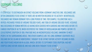 DORMANT VOLCANO
IT IS DIFFICULT TO DISTINGUISH AN EXTINCT VOLCANO FROM A DORMANT (INACTIVE) ONE. VOLCANOES ARE
OFTEN CONSIDERED TO BE EXTINCT IF THERE ARE NO WRITTEN RECORDS OF ITS ACTIVITY. NEVERTHELESS,
VOLCANOES MAY REMAIN DORMANT FOR A LONG PERIOD OF TIME. FOR EXAMPLE, YELLOWSTONE HAS A
REPOSE/RECHARGE PERIOD OF AROUND 700,000 YEARS, AND TOBA OF AROUND 380,000 YEARS. VESUVIUS
WAS DESCRIBED BY ROMAN WRITERS AS HAVING BEEN COVERED WITH GARDENS AND VINEYARDS BEFORE ITS
FAMOUS ERUPTION OF AD 79, WHICH DESTROYED THE TOWNS OF HERCULANEUM AND POMPEII. BEFORE ITS
CATASTROPHIC ERUPTION OF 1991, PINATUBO WAS AN INCONSPICUOUS VOLCANO, UNKNOWN TO MOST
PEOPLE IN THE SURROUNDING AREAS. TWO OTHER EXAMPLES ARE THE LONG-DORMANT SOUFRIERE HILLS
VOLCANO ON THE ISLAND OF MONTSERRAT, THOUGHT TO BE EXTINCT BEFORE ACTIVITY RESUMED IN 1995
AND FOUR PEAKED MOUNTAIN IN ALASKA, WHICH, BEFORE ITS SEPTEMBER 2006 ERUPTION, HAD NOT
ERUPTED SINCE BEFORE 8000 BC AND HAD LONG BEEN THOUGHT TO BE EXTINCT.
 