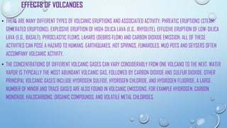 EFFECTS OF VOLCANOES
• THERE ARE MANY DIFFERENT TYPES OF VOLCANIC ERUPTIONS AND ASSOCIATED ACTIVITY: PHREATIC ERUPTIONS (STEAM-
GENERATED ERUPTIONS), EXPLOSIVE ERUPTION OF HIGH-SILICA LAVA (E.G., RHYOLITE), EFFUSIVE ERUPTION OF LOW-SILICA
LAVA (E.G., BASALT), PYROCLASTIC FLOWS, LAHARS (DEBRIS FLOW) AND CARBON DIOXIDE EMISSION. ALL OF THESE
ACTIVITIES CAN POSE A HAZARD TO HUMANS. EARTHQUAKES, HOT SPRINGS, FUMAROLES, MUD POTS AND GEYSERS OFTEN
ACCOMPANY VOLCANIC ACTIVITY.
• THE CONCENTRATIONS OF DIFFERENT VOLCANIC GASES CAN VARY CONSIDERABLY FROM ONE VOLCANO TO THE NEXT. WATER
VAPOR IS TYPICALLY THE MOST ABUNDANT VOLCANIC GAS, FOLLOWED BY CARBON DIOXIDE AND SULFUR DIOXIDE. OTHER
PRINCIPAL VOLCANIC GASES INCLUDE HYDROGEN SULFIDE, HYDROGEN CHLORIDE, AND HYDROGEN FLUORIDE. A LARGE
NUMBER OF MINOR AND TRACE GASES ARE ALSO FOUND IN VOLCANIC EMISSIONS, FOR EXAMPLE HYDROGEN, CARBON
MONOXIDE, HALOCARBONS, ORGANIC COMPOUNDS, AND VOLATILE METAL CHLORIDES.
 