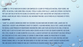 LAHAR
• A LAHAR IS A TYPE OF MUDFLOW OR DEBRIS FLOW COMPOSED OF A SLURRY OF PYROCLASTIC MATERIAL, ROCKY DEBRIS, AND
WATER. THE MATERIAL FLOWS DOWN FROM A VOLCANO, TYPICALLY ALONG A RIVER VALLEY. LAHARS ARE EXTREMELY DESTRUCTIVE:
THEY CAN FLOW TENS OF METERS PER SECOND, BE 140 METRES (460 FT) DEEP, AND DESTROY ANY STRUCTURES IN THEIR PATH.
NOTABLE LAHARS INCLUDE THOSE AT NEVADO DEL RUIZ AND MOUNT PINATUBO, EACH OF WHICH KILLED THOUSANDS OF PEOPLE.
• DESCRIPTION
• "LAHAR" IS A JAVANESE (INDONESIAN) WORD THAT DESCRIBES VOLCANIC MUDFLOWS OR DEBRIS FLOWS. LAHARS HAVE THE
CONSISTENCY, VISCOSITY AND APPROXIMATE DENSITY OF CONCRETE: FLUID WHEN MOVING, SOLID AT REST. LAHARS CAN BE HUGE.
THE OSCEOLA LAHAR PRODUCED BY MOUNTRAINIER (WASHINGTON) SOME 5,600 YEARS AGO RESULTED IN A WALL OF MUD 140
METRES (460 FT) DEEP IN THE WHITE RIVER CANYON, WHICH COVERED AN AREA OF OVER 330 SQUARE KILOMETRES (130 SQ MI),
FOR A TOTAL VOLUME OF 2.3 CUBIC KILOMETRES (0.55 CU MI). A LAHAR OF SUFFICIENT SIZE AND INTENSITY CAN ERASE VIRTUALLY
ANY STRUCTURE IN ITS PATH, AND IS CAPABLE OF CARVING ITS OWN PATHWAY, MAKING THE PREDICTION OF ITS COURSE
DIFFICULT. CONVERSELY, A LAHAR QUICKLY LOSES FORCE WHEN IT LEAVES THE CHANNEL OF ITS FLOW: EVEN FRAIL HUTS MAY
REMAIN STANDING, WHILE AT THE SAME TIME BEING BURIED TO THE ROOF LINE IN MUD. A LAHAR'S VISCOSITY DECREASES WITH
TIME, AND CAN BE FURTHER THINNED BY RAIN, BUT IT NEVERTHELESS SOLIDIFIES QUICKLY WHEN COMING TO A STOP.
 
