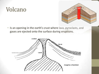 Volcano
• Is an opening in the earth’s crust where lava, pyroclasts, and
gases are ejected onto the surface during eruptions.