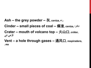Ash – the grey powder – 灰, ceniza, ‫راھ‬
Cinder – small pieces of coal – 煤渣, ceniza, ‫انگارا‬
Crater – mouth of volcano top – 火山口, cráter,
‫گڑھے‬‫کے‬
Vent – a hole through gases – 通风口, respiradero,
‫چھدر‬
 