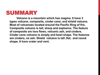 SUMMARY
Volcano is a mountain which has magma. It have 3
types volcano, composite, cinder cone, and shield volcano.
Most of volcanoes located around the Pacific Ring of fire.
Composite volcano is tall, sharp and explosive. The feature
of composite are lava flows, volcanic ash, and cinders.
Cinder cone volcano is simply and bowl shape. The features
are cinders, no ash. Shield volcano is tall ,flat, and round
shape. It have crater and vent.
 