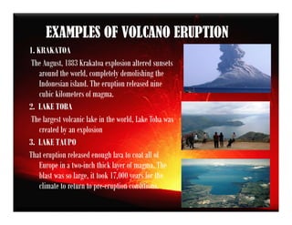 EXAMPLES OF VOLCANO ERUPTION
1. KRAKATOA
The August, 1883 Krakatoa explosion altered sunsets
around the world, completely demolishing the
Indonesian island. The eruption released nine
cubic kilometers of magma.
2. LAKE TOBA
The largest volcanic lake in the world, Lake Toba was
created by an explosion
3. LAKE TAUPO
That eruption released enough lava to coat all of
Europe in a two-inch thick layer of magma. The
blast was so large, it took 17,000 years for the
climate to return to pre-eruption conditions.
 