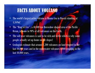 FACTS ABOUT VOLCANO
• The world’s largest active volcano is Mauna Loa in Hawaii standing at
4,169m!
• The “Ring of Fire”, a 40,000 km Horseshoe shaped area of the Pacific
Ocean, is home to 90% of all volcanoes on the Earth.
• The soil near volcanoes is said to be rich and fertile which is why some
people actually set up home on the slopes!
• Geologists estimate that around 1,300 volcanoes on land erupted in the
last 10,000 years and in the underwater volcanoes 6,000 erupting in the
last 10,000 years.
 