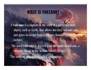 WHAT IS VOLCANO?
A volcano is a rupture in the crust of a planetary-mass
object, such as Earth, that allows hot lava, volcanic ash,
and gases to escape from a magma chamber below the
surface.
The word volcano is derived from the name of Vulcano, a
volcanic island in the Aeolian Islands of Italy.
The study of volcanoes is called volcanology.
 