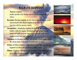 MAGMATIC ERUPTIONS
Magmatic eruptions
produce juvenile clasts during explosive decompression from gas
release.
Hawaiian : Hawaiian eruptions are the calmest types of volcanic events,
characterized by the effusive eruption of very fluid basalt-
type lavas with low gaseous content.
Strombolian : Strombolian eruptions are driven by the bursting of gas
bubbles within the magma. Strombolian eruptions eject volcanic
bombs and lapilli fragments that travel in parabolic paths before
landing around their source vent.
Vulcanian : In Vulcanian eruptions, intermediate viscous magma within
the volcano make it difficult for vesiculate gases to escape.
Peléan : In Peléan eruptions, a large amount of gas, dust, ash, and lava
fragments are blown out the volcano's central crater.
Plinian : In plinian eruptions he narrow confines of the conduit force the
gases and associated magma up, forming an eruptive column.
 