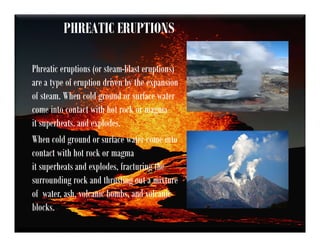 PHREATIC ERUPTIONS
Phreatic eruptions (or steam-blast eruptions)
are a type of eruption driven by the expansion
of steam. When cold ground or surface water
come into contact with hot rock or magma
it superheats. and explodes.
When cold ground or surface water come into
contact with hot rock or magma
it superheats and explodes, fracturing the
surrounding rock and thrusting out a mixture
of water, ash, volcanic bombs, and volcanic
blocks.
 