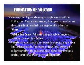 FORMATION OF VOLCANO
Volcano eruptions happen when magma erupts from beneath the
Earth's crust. When a volcano erupts, the magma becomes lava and
shoots into the air, eventually running down the side of the
volcano.
• Subduction Zones : Volcanoes emerge in subduction zones,
where two tectonic plates collide.
One tectonic plate moves under the another plate, pushing it down
into the upper mantle. This causes a change in the temperature
and pressure above the submerged plate. Magma then forms as a
result of lower pressure and increased temperature.
 