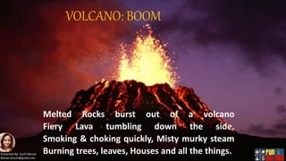 VOLCANO: BOOM.
Melted Rocks burst out of a volcano
Fiery Lava tumbling down the side,
Smoking & choking quickly, Misty murky steam
Burning trees, leaves, Houses and all the things.Presented By: Suchi Bansal
Bansal.shuchi@gmail.com
 