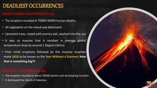 DEADLIEST OCCURRENCES
KRAKATOA in INDONESIAIN 1883
• The eruption resulted in about 36000 deaths and devastating tsunami.
• It destroyed the island of Krakatoa.
MOUNTTAMBORAIN INDONESIAIN 1815
• The eruption resulted in 70000-90000 human deaths.
• All vegetation on the island was destroyed.
• Uprooted trees, mixed with pumice ash, washed into the sea
• It was so massive that it resulted in average global
temperature drop by around 1 Degree Celcius.
• Prior small eruptions followed by this massive eruption
made 1816 to be known as the Year Without a Summer. Now
that is something big!!!
 