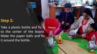 Take a plastic bottle and fix it
to the center of the board.
Make the paper balls and fix
it around the bottle.
Step 2:
 