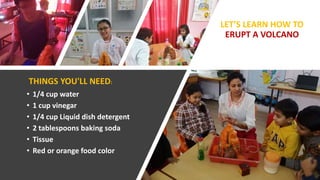 • 1/4 cup water
• 1 cup vinegar
• 1/4 cup Liquid dish detergent
• 2 tablespoons baking soda
• Tissue
• Red or orange food color
LET’S LEARN HOW TO
ERUPT A VOLCANO
THINGS YOU'LL NEED:
 