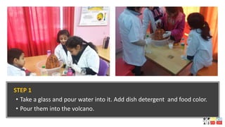 STEP 1
• Take a glass and pour water into it. Add dish detergent and food color.
• Pour them into the volcano.
 