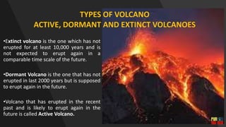 •Extinct volcano is the one which has not
erupted for at least 10,000 years and is
not expected to erupt again in a
comparable time scale of the future.
•Dormant Volcano is the one that has not
erupted in last 2000 years but is supposed
to erupt again in the future.
•Volcano that has erupted in the recent
past and is likely to erupt again in the
future is called Active Volcano.
TYPES OF VOLCANO
ACTIVE, DORMANT AND EXTINCT VOLCANOES
 