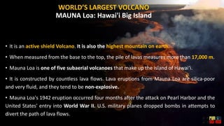 WORLD’S LARGEST VOLCANO
MAUNA Loa: Hawai'i Big Island
• It is an active shield Volcano. It is also the highest mountain on earth.
• When measured from the base to the top, the pile of lavas measures more than 17,000 m.
• Mauna Loa is one of five subaerial volcanoes that make up the island of Hawaiʻi.
• It is constructed by countless lava flows. Lava eruptions from Mauna Loa are silica-poor
and very fluid, and they tend to be non-explosive.
• Mauna Loa's 1942 eruption occurred four months after the attack on Pearl Harbor and the
United States' entry into World War II. U.S. military planes dropped bombs in attempts to
divert the path of lava flows.
 