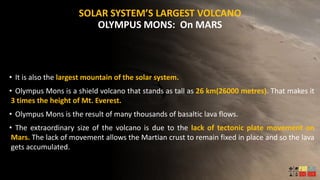 SOLAR SYSTEM’S LARGEST VOLCANO
OLYMPUS MONS: On MARS
• It is also the largest mountain of the solar system.
• Olympus Mons is a shield volcano that stands as tall as 26 km(26000 metres). That makes it
3 times the height of Mt. Everest.
• Olympus Mons is the result of many thousands of basaltic lava flows.
• The extraordinary size of the volcano is due to the lack of tectonic plate movement on
Mars. The lack of movement allows the Martian crust to remain fixed in place and so the lava
gets accumulated.
 