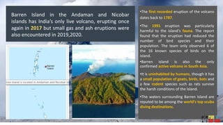 •The first recorded eruption of the volcano
dates back to 1787.
•The 1991 eruption was particularly
harmful to the island's fauna. The report
found that the eruption had reduced the
number of bird species and their
population. The team only observed 6 of
the 16 known species of birds on the
island.
•Barren island is also the only
confirmed active volcano in South Asia.
•It is uninhabited by humans, though it has
a small population of goats, birds, bats and
a few rodent species such as rats survive
the harsh conditions of the Island.
•The waters surrounding Barren Island are
reputed to be among the world's top scuba
diving destinations.
Barren Island in the Andaman and Nicobar
islands has India’s only live volcano, erupting once
again in 2017 but small gas and ash eruptions were
also encountered in 2019,2020.
 