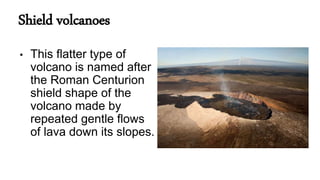 Shield volcanoes
• This flatter type of
volcano is named after
the Roman Centurion
shield shape of the
volcano made by
repeated gentle flows
of lava down its slopes.
 