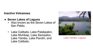 Inactive Volcanoes
● Seven Lakes of Laguna
• Also known as the Seven Lakes of
San Pablo.
• Lake Calibato, Lake Palakpakin,
Lake Muhikap, Lake Sampaloc,
Lake Yambo, Lake Pandin, and
Lake Calibato.
Lake Yambo, Laguna
 