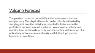 Volcano Forecast
The greatest hazard at potentially active volcanoes is human
complacency. The physical hazards can be reliably estimated by
studying past eruptive activity as recorded in history or in the
prehistoric deposits around a volcano. Volcano observatories can
monitor local earthquake activity and the surface deformation of a
potentially active volcano and make useful, if not yet precise,
forecasts of eruptions.
 