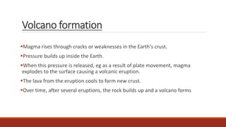 Volcano formation
Magma rises through cracks or weaknesses in the Earth's crust.
Pressure builds up inside the Earth.
When this pressure is released, eg as a result of plate movement, magma
explodes to the surface causing a volcanic eruption.
The lava from the eruption cools to form new crust.
Over time, after several eruptions, the rock builds up and a volcano forms
 