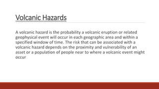 Volcanic Hazards
A volcanic hazard is the probability a volcanic eruption or related
geophysical event will occur in each geographic area and within a
specified window of time. The risk that can be associated with a
volcanic hazard depends on the proximity and vulnerability of an
asset or a population of people near to where a volcanic event might
occur
 