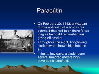 Paracútin
• On February 20, 1943, a Mexican
farmer noticed that a hole in his
cornfield that had been there for as
long as he could remember was
giving off smoke.
• Throughout the night, hot glowing
cinders were thrown high into the
air.
• In just a few days, a cinder cone
several hundred meters high
covered his cornfield.
 