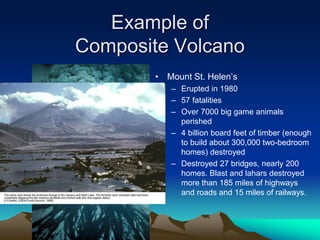 Example of
Composite Volcano
• Mount St. Helen’s
– Erupted in 1980
– 57 fatalities
– Over 7000 big game animals
perished
– 4 billion board feet of timber (enough
to build about 300,000 two-bedroom
homes) destroyed
– Destroyed 27 bridges, nearly 200
homes. Blast and lahars destroyed
more than 185 miles of highways
and roads and 15 miles of railways.
 