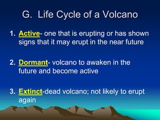 G. Life Cycle of a Volcano
1. Active- one that is erupting or has shown
signs that it may erupt in the near future
2. Dormant- volcano to awaken in the
future and become active
3. Extinct-dead volcano; not likely to erupt
again
 