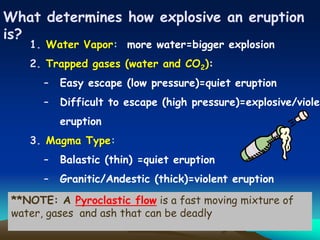 What determines how explosive an eruption
is?
1. Water Vapor: more water=bigger explosion
2. Trapped gases (water and CO2):
– Easy escape (low pressure)=quiet eruption
– Difficult to escape (high pressure)=explosive/violen
eruption
3. Magma Type:
– Balastic (thin) =quiet eruption
– Granitic/Andestic (thick)=violent eruption
**NOTE: A Pyroclastic flow is a fast moving mixture of
water, gases and ash that can be deadly
 