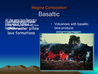 Magma Composition
Basaltic
• Volcanoes with basaltic
lava produce:
underwater pillow
lava formations
rock structures shaped
like tubes, balloons, or
pillows.
As pahoehoe (pa-HOY-hoy)
lava cools, it forms a
ropelike structure.
•If the same lava flows at a
lower temperature, a stiff,
slowly moving aa (AH-ah) lava
forms.
 