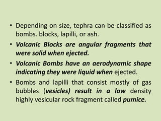 • Depending on size, tephra can be classified as
bombs. blocks, lapilli, or ash.
• Volcanic Blocks are angular fragments that
were solid when ejected.
• Volcanic Bombs have an aerodynamic shape
indicating they were liquid when ejected.
• Bombs and lapilli that consist mostly of gas
bubbles (vesicles) result in a low density
highly vesicular rock fragment called pumice.
 