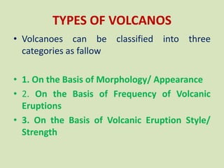 TYPES OF VOLCANOS
• Volcanoes can be classified into three
categories as fallow
• 1. On the Basis of Morphology/ Appearance
• 2. On the Basis of Frequency of Volcanic
Eruptions
• 3. On the Basis of Volcanic Eruption Style/
Strength
 